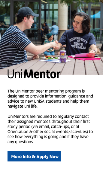 UniMentor: The UniMentor peer mentoring program is designed to provide information, guidance and advice to new UniSA students and help them navigate uni life.

UniMentors are required to regularly contact  their assigned mentees throughout their first study period (via email, catch-ups, or at Orientation & other social events/activities) to see how everything is going, and find out if they have any questions.