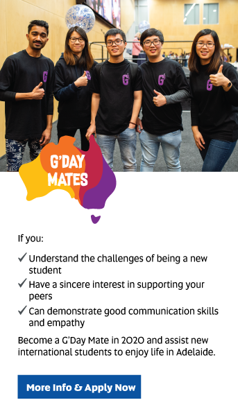 G'Day Mates: If you: Understand the challenges of being a new student, have a sincere interest in supporting your peers, and can demonstrate good communication skills and empathy, become a G’Day Mate in 2020 and assist new international students to enjoy life in Adelaide.