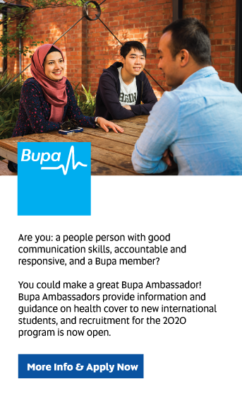 Bupa: Are you: a people person with good communication skills, accountable and responsive, and a Bupa member? 

You could make a great Bupa Ambassador! Bupa Ambassadors provide information and guidance on health cover to new international students. Recruitment for the 2020 program is now open. 