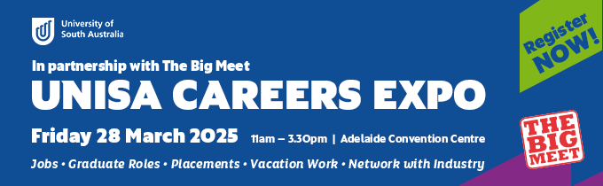 University of South Australia logo
In partnership with The Big Meet 
UniSA Careers Expo
Friday 28 March 2025
11am - 3.30pm, Adelaide Convention Centre
Jobs - Graduate Roles - Placements - Vacation Work - Network with Industry
Register now!
The Big Meet logo